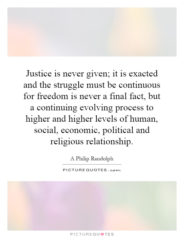 Justice is never given; it is exacted and the struggle must be continuous for freedom is never a final fact, but a continuing evolving process to higher and higher levels of human, social, economic, political and religious relationship Picture Quote #1