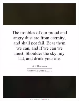 The troubles of our proud and angry dust are from eternity, and shall not fail. Bear them we can, and if we can we must. Shoulder the sky, my lad, and drink your ale Picture Quote #1