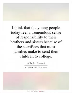 I think that the young people today feel a tremendous sense of responsibility to their brothers and sisters because of the sacrifices that most families make to send their children to college Picture Quote #1