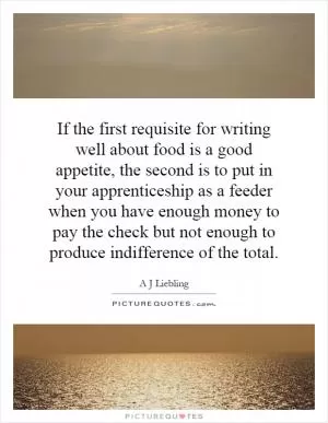If the first requisite for writing well about food is a good appetite, the second is to put in your apprenticeship as a feeder when you have enough money to pay the check but not enough to produce indifference of the total Picture Quote #1