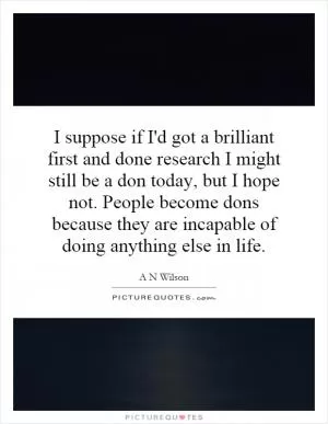 I suppose if I'd got a brilliant first and done research I might still be a don today, but I hope not. People become dons because they are incapable of doing anything else in life Picture Quote #1