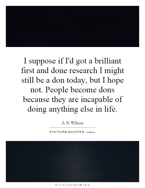 I suppose if I'd got a brilliant first and done research I might still be a don today, but I hope not. People become dons because they are incapable of doing anything else in life Picture Quote #1