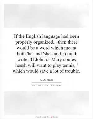 If the English language had been properly organized... then there would be a word which meant both 'he' and 'she', and I could write, 'If John or Mary comes heesh will want to play tennis, ' which would save a lot of trouble Picture Quote #1