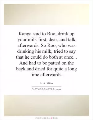 Kanga said to Roo, drink up your milk first, dear, and talk afterwards. So Roo, who was drinking his milk, tried to say that he could do both at once... And had to be patted on the back and dried for quite a long time afterwards Picture Quote #1
