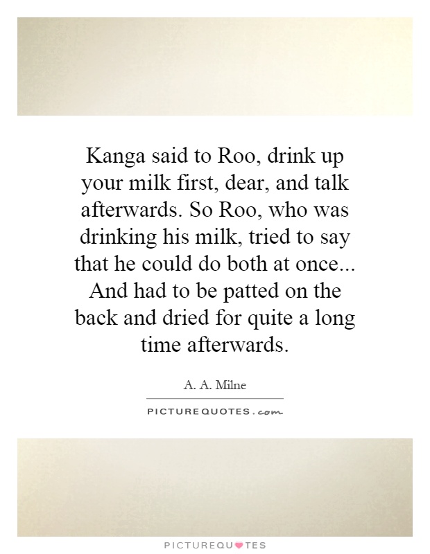 Kanga said to Roo, drink up your milk first, dear, and talk afterwards. So Roo, who was drinking his milk, tried to say that he could do both at once... And had to be patted on the back and dried for quite a long time afterwards Picture Quote #1