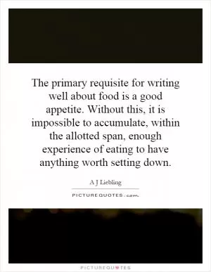 The primary requisite for writing well about food is a good appetite. Without this, it is impossible to accumulate, within the allotted span, enough experience of eating to have anything worth setting down Picture Quote #1