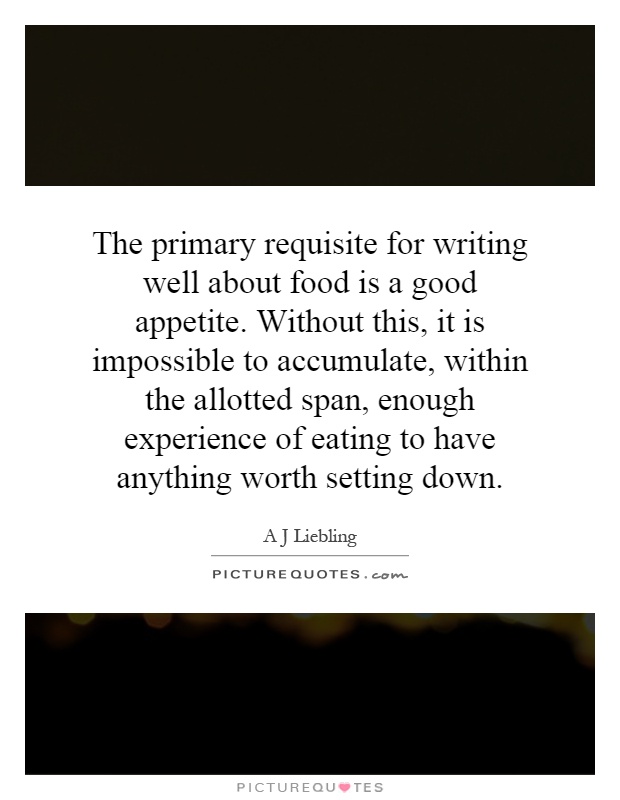 The primary requisite for writing well about food is a good appetite. Without this, it is impossible to accumulate, within the allotted span, enough experience of eating to have anything worth setting down Picture Quote #1