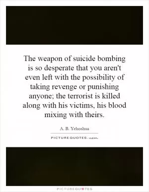 The weapon of suicide bombing is so desperate that you aren't even left with the possibility of taking revenge or punishing anyone; the terrorist is killed along with his victims, his blood mixing with theirs Picture Quote #1