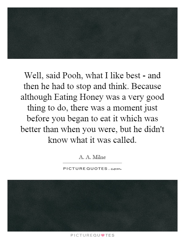 Well, said Pooh, what I like best - and then he had to stop and think. Because although Eating Honey was a very good thing to do, there was a moment just before you began to eat it which was better than when you were, but he didn't know what it was called Picture Quote #1