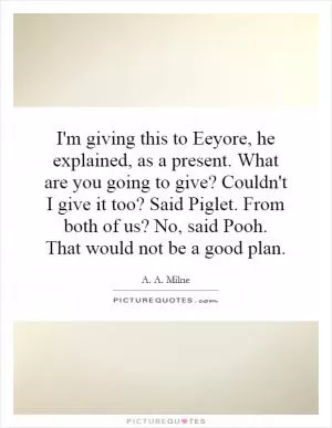 I'm giving this to Eeyore, he explained, as a present. What are you going to give? Couldn't I give it too? Said Piglet. From both of us? No, said Pooh. That would not be a good plan Picture Quote #1