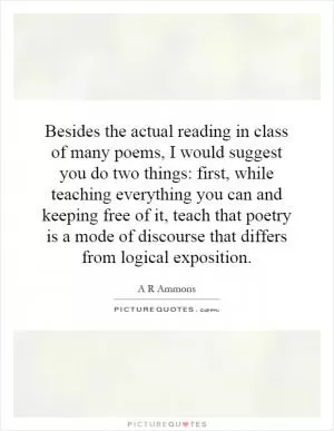 Besides the actual reading in class of many poems, I would suggest you do two things: first, while teaching everything you can and keeping free of it, teach that poetry is a mode of discourse that differs from logical exposition Picture Quote #1