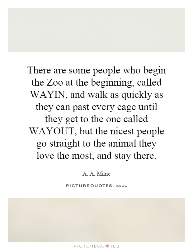 There are some people who begin the Zoo at the beginning, called WAYIN, and walk as quickly as they can past every cage until they get to the one called WAYOUT, but the nicest people go straight to the animal they love the most, and stay there Picture Quote #1