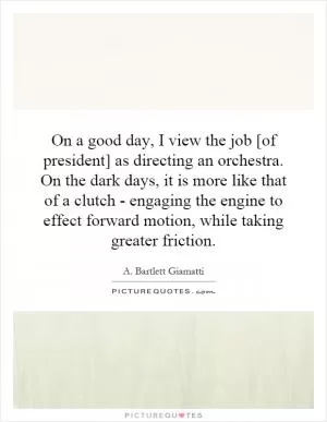 On a good day, I view the job [of president] as directing an orchestra. On the dark days, it is more like that of a clutch - engaging the engine to effect forward motion, while taking greater friction Picture Quote #1