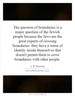 The question of boundaries is a major question of the Jewish people because the Jews are the great experts of crossing boundaries. they have a sense of identity inside themselves that doesn't permit them to cross boundaries with other people Picture Quote #1