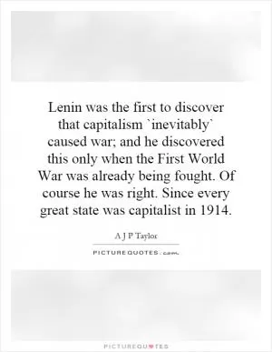 Lenin was the first to discover that capitalism `inevitably` caused war; and he discovered this only when the First World War was already being fought. Of course he was right. Since every great state was capitalist in 1914 Picture Quote #1