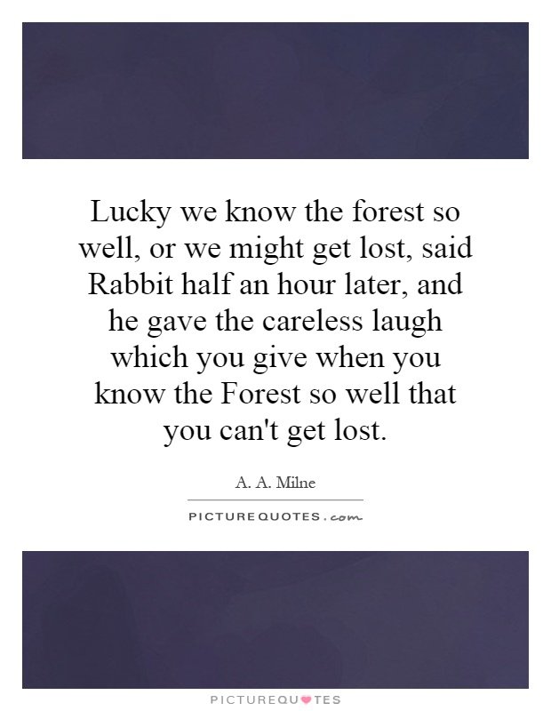 Lucky we know the forest so well, or we might get lost, said Rabbit half an hour later, and he gave the careless laugh which you give when you know the Forest so well that you can't get lost Picture Quote #1