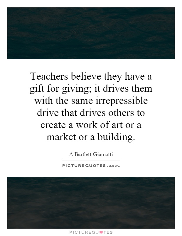 Teachers believe they have a gift for giving; it drives them with the same irrepressible drive that drives others to create a work of art or a market or a building Picture Quote #1