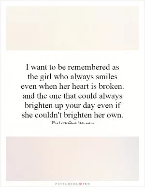 I want to be remembered as the girl who always smiles even when her heart is broken. and the one that could always brighten up your day even if she couldn't brighten her own Picture Quote #1