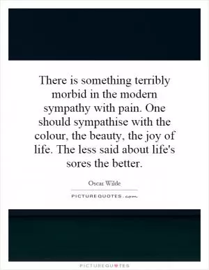 There is something terribly morbid in the modern sympathy with pain. One should sympathise with the colour, the beauty, the joy of life. The less said about life's sores the better Picture Quote #1