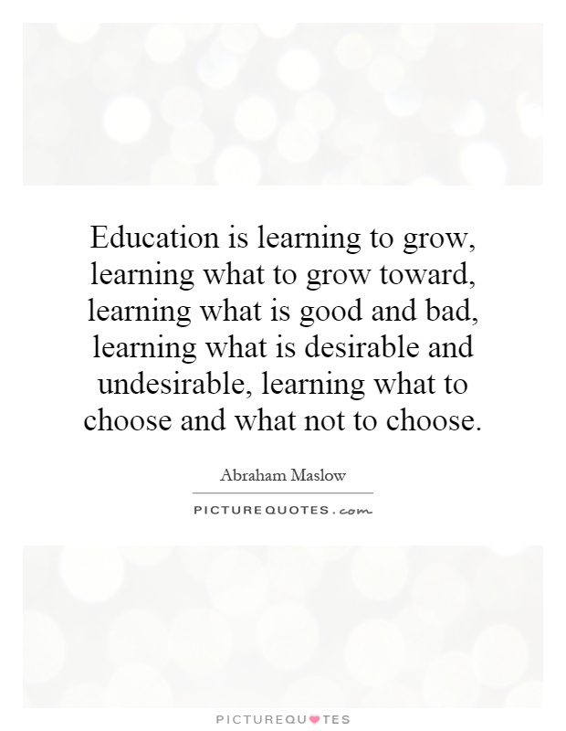 Education is learning to grow, learning what to grow toward, learning what is good and bad, learning what is desirable and undesirable, learning what to choose and what not to choose Picture Quote #1