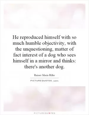 He reproduced himself with so much humble objectivity, with the unquestioning, matter of fact interest of a dog who sees himself in a mirror and thinks: there's another dog Picture Quote #1