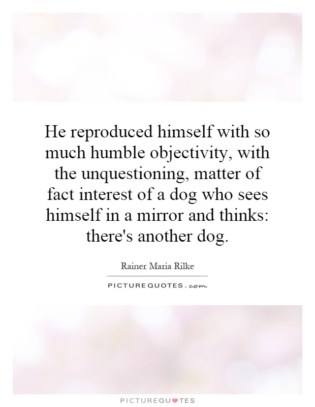 He reproduced himself with so much humble objectivity, with the unquestioning, matter of fact interest of a dog who sees himself in a mirror and thinks: there's another dog Picture Quote #1