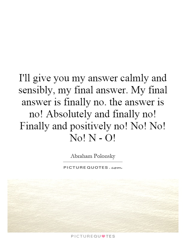 I'll give you my answer calmly and sensibly, my final answer. My final answer is finally no. the answer is no! Absolutely and finally no! Finally and positively no! No! No! No! N - O! Picture Quote #1