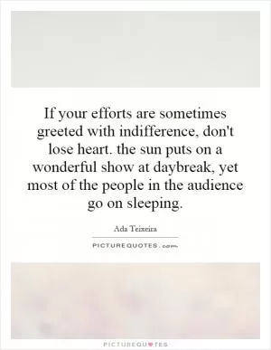If your efforts are sometimes greeted with indifference, don't lose heart. the sun puts on a wonderful show at daybreak, yet most of the people in the audience go on sleeping Picture Quote #1