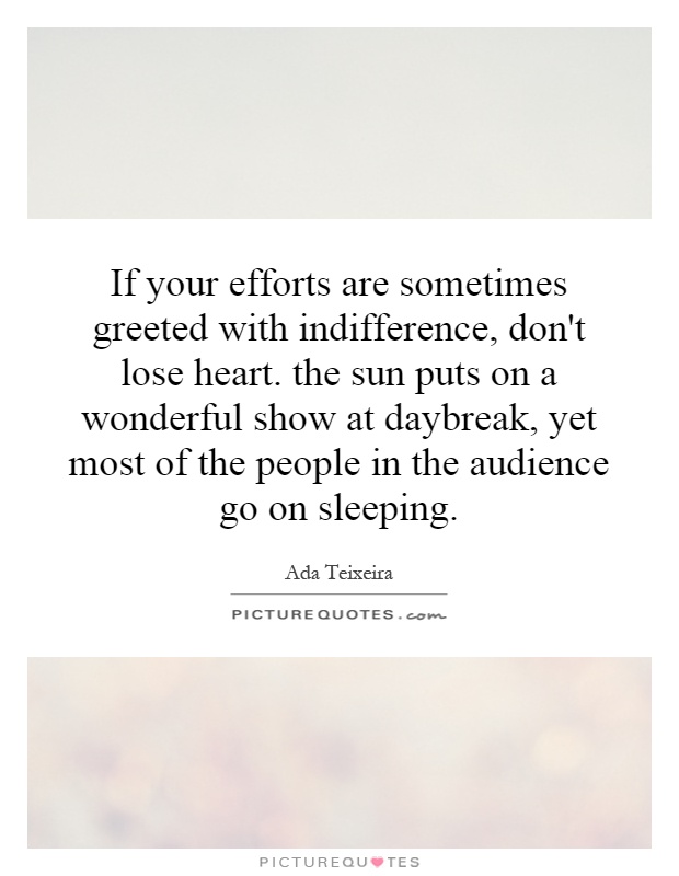 If your efforts are sometimes greeted with indifference, don't lose heart. the sun puts on a wonderful show at daybreak, yet most of the people in the audience go on sleeping Picture Quote #1