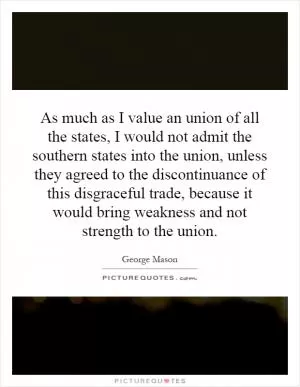 As much as I value an union of all the states, I would not admit the southern states into the union, unless they agreed to the discontinuance of this disgraceful trade, because it would bring weakness and not strength to the union Picture Quote #1