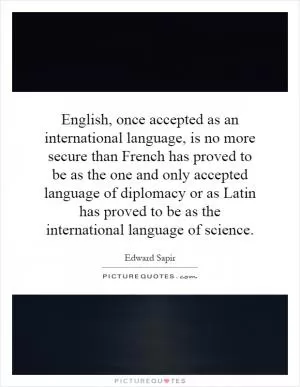 English, once accepted as an international language, is no more secure than French has proved to be as the one and only accepted language of diplomacy or as Latin has proved to be as the international language of science Picture Quote #1