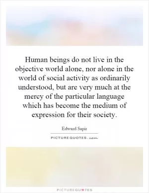 Human beings do not live in the objective world alone, nor alone in the world of social activity as ordinarily understood, but are very much at the mercy of the particular language which has become the medium of expression for their society Picture Quote #1