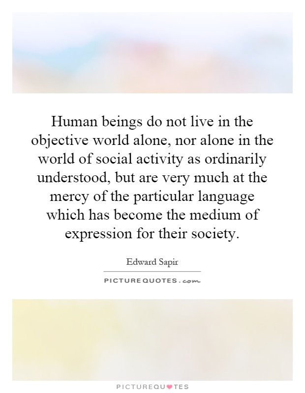 Human beings do not live in the objective world alone, nor alone in the world of social activity as ordinarily understood, but are very much at the mercy of the particular language which has become the medium of expression for their society Picture Quote #1