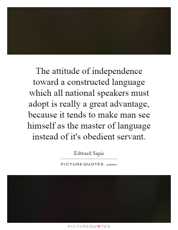 The attitude of independence toward a constructed language which all national speakers must adopt is really a great advantage, because it tends to make man see himself as the master of language instead of it's obedient servant Picture Quote #1