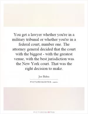 You get a lawyer whether you're in a military tribunal or whether you're in a federal court, number one. The attorney general decided that the court with the biggest - with the greatest venue, with the best jurisdiction was the New York court. That was the right decision to make Picture Quote #1