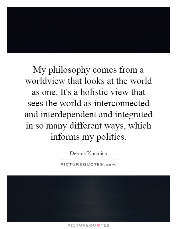 My philosophy comes from a worldview that looks at the world as one. It's a holistic view that sees the world as interconnected and interdependent and integrated in so many different ways, which informs my politics Picture Quote #1