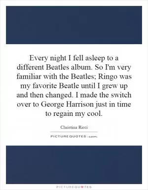 Every night I fell asleep to a different Beatles album. So I'm very familiar with the Beatles; Ringo was my favorite Beatle until I grew up and then changed. I made the switch over to George Harrison just in time to regain my cool Picture Quote #1