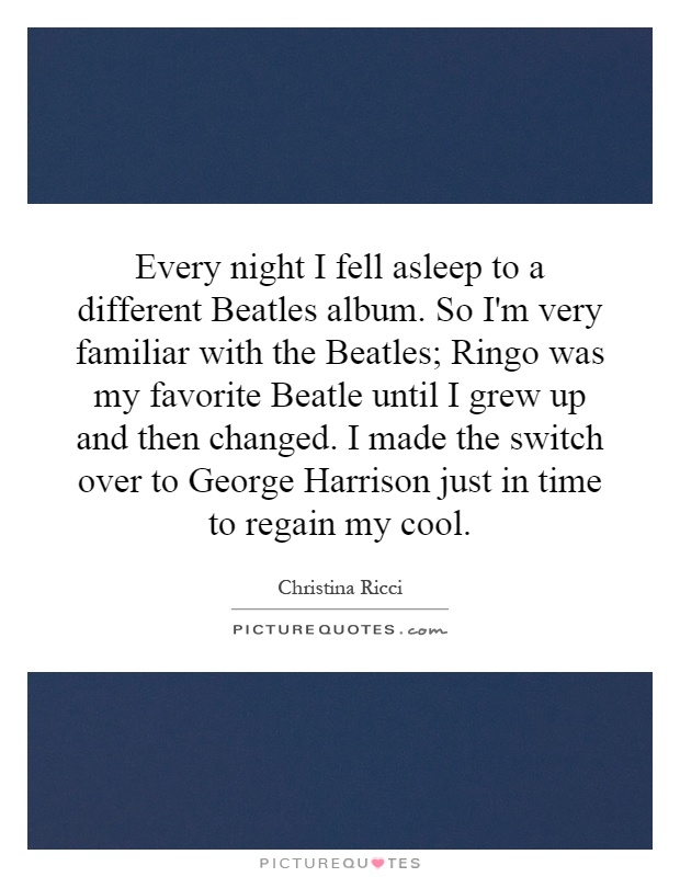 Every night I fell asleep to a different Beatles album. So I'm very familiar with the Beatles; Ringo was my favorite Beatle until I grew up and then changed. I made the switch over to George Harrison just in time to regain my cool Picture Quote #1