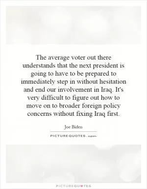 The average voter out there understands that the next president is going to have to be prepared to immediately step in without hesitation and end our involvement in Iraq. It's very difficult to figure out how to move on to broader foreign policy concerns without fixing Iraq first Picture Quote #1