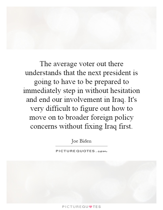 The average voter out there understands that the next president is going to have to be prepared to immediately step in without hesitation and end our involvement in Iraq. It's very difficult to figure out how to move on to broader foreign policy concerns without fixing Iraq first Picture Quote #1