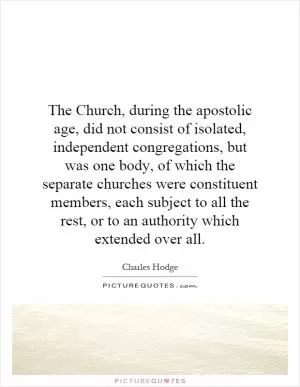 The Church, during the apostolic age, did not consist of isolated, independent congregations, but was one body, of which the separate churches were constituent members, each subject to all the rest, or to an authority which extended over all Picture Quote #1
