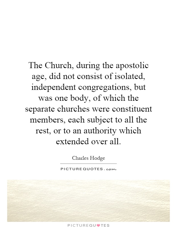 The Church, during the apostolic age, did not consist of isolated, independent congregations, but was one body, of which the separate churches were constituent members, each subject to all the rest, or to an authority which extended over all Picture Quote #1