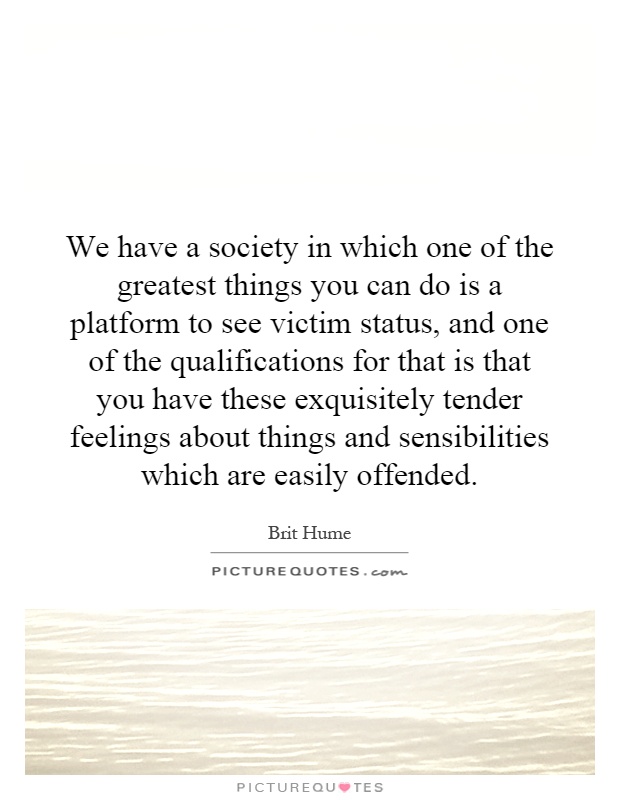 We have a society in which one of the greatest things you can do is a platform to see victim status, and one of the qualifications for that is that you have these exquisitely tender feelings about things and sensibilities which are easily offended Picture Quote #1