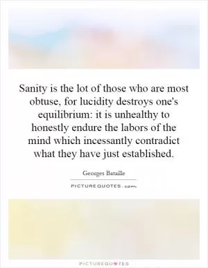 Sanity is the lot of those who are most obtuse, for lucidity destroys one's equilibrium: it is unhealthy to honestly endure the labors of the mind which incessantly contradict what they have just established Picture Quote #1