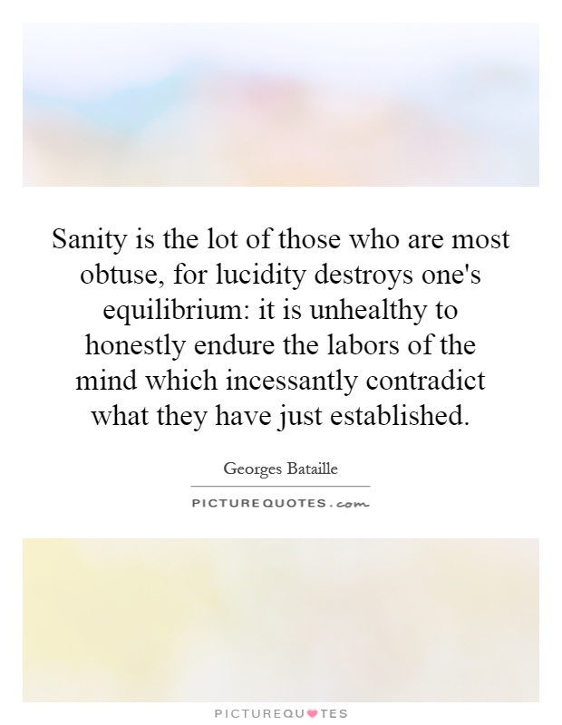 Sanity is the lot of those who are most obtuse, for lucidity destroys one's equilibrium: it is unhealthy to honestly endure the labors of the mind which incessantly contradict what they have just established Picture Quote #1