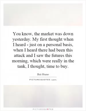 You know, the market was down yesterday. My first thought when I heard - just on a personal basis, when I heard there had been this attack and I saw the futures this morning, which were really in the tank, I thought, time to buy Picture Quote #1