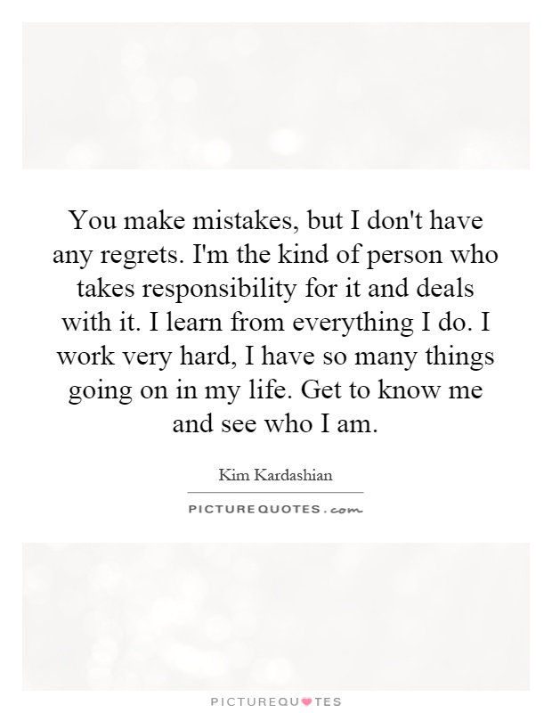 You make mistakes, but I don't have any regrets. I'm the kind of person who takes responsibility for it and deals with it. I learn from everything I do. I work very hard, I have so many things going on in my life. Get to know me and see who I am Picture Quote #1
