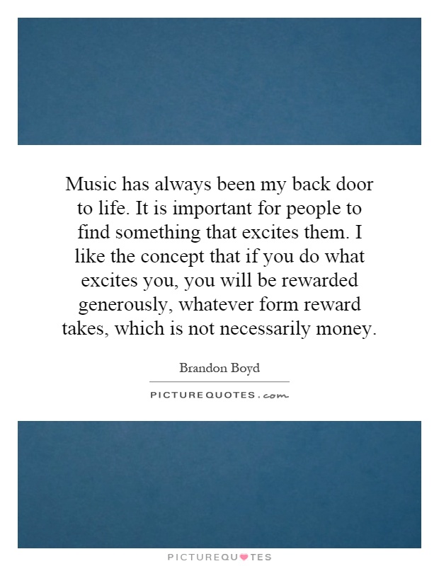 Music has always been my back door to life. It is important for people to find something that excites them. I like the concept that if you do what excites you, you will be rewarded generously, whatever form reward takes, which is not necessarily money Picture Quote #1