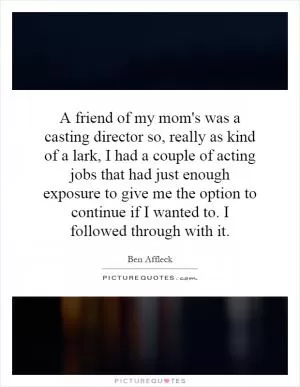 A friend of my mom's was a casting director so, really as kind of a lark, I had a couple of acting jobs that had just enough exposure to give me the option to continue if I wanted to. I followed through with it Picture Quote #1