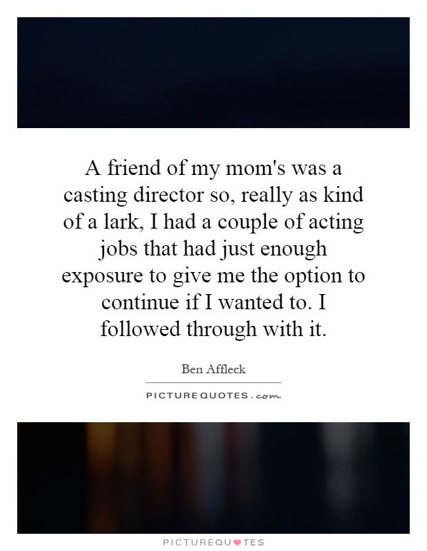 A friend of my mom's was a casting director so, really as kind of a lark, I had a couple of acting jobs that had just enough exposure to give me the option to continue if I wanted to. I followed through with it Picture Quote #1